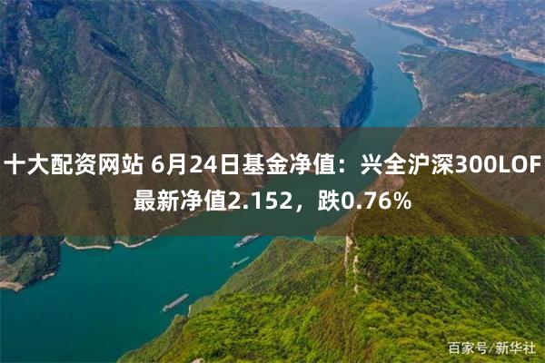 十大配资网站 6月24日基金净值：兴全沪深300LOF最新净值2.152，跌0.76%