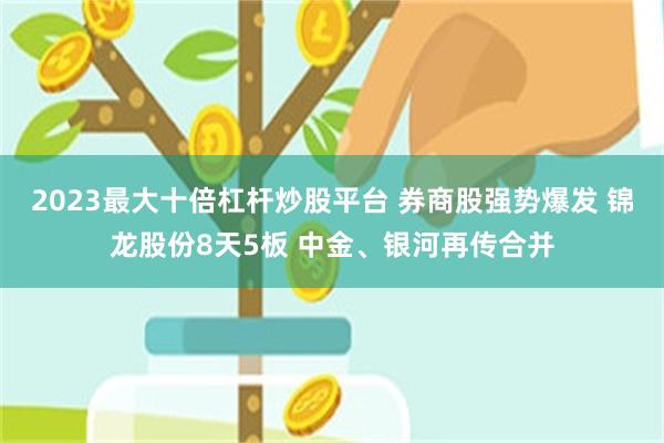 2023最大十倍杠杆炒股平台 券商股强势爆发 锦龙股份8天5板 中金、银河再传合并