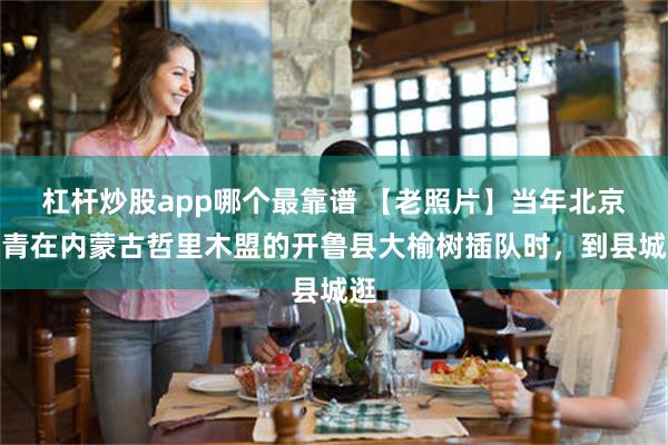 杠杆炒股app哪个最靠谱 【老照片】当年北京知青在内蒙古哲里木盟的开鲁县大榆树插队时，到县城逛