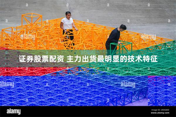 证券股票配资 主力出货最明显的技术特征
