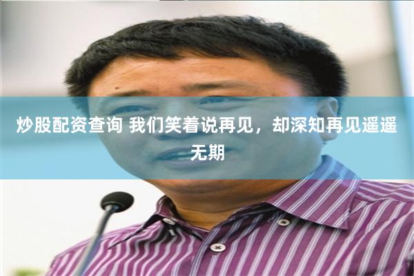 炒股配资查询 我们笑着说再见，却深知再见遥遥无期