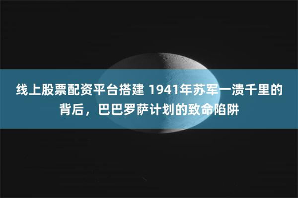 线上股票配资平台搭建 1941年苏军一溃千里的背后，巴巴罗萨计划的致命陷阱