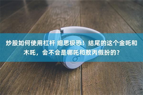 炒股如何使用杠杆 细思极恐！结尾的这个金吒和木吒，会不会是哪吒和敖丙假扮的？
