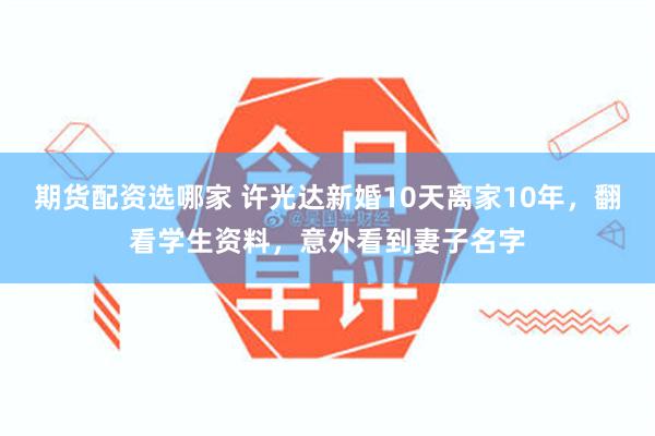 期货配资选哪家 许光达新婚10天离家10年，翻看学生资料，意外看到妻子名字