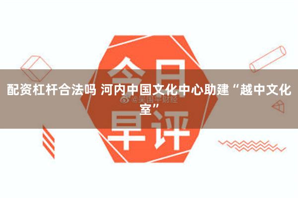 配资杠杆合法吗 河内中国文化中心助建“越中文化室”