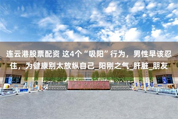 连云港股票配资 这4个“吸阳”行为，男性早该忍住，为健康别太放纵自己_阳刚之气_肝脏_朋友