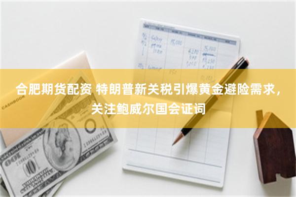 合肥期货配资 特朗普新关税引爆黄金避险需求，关注鲍威尔国会证词