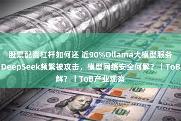 股票配资杠杆如何还 近90%Ollama大模型服务器裸奔、DeepSeek频繁被攻击，模型网络安全何解？丨ToB产业观察