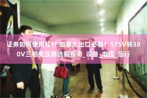 证券如何使用杠杆 加拿大出口必备！575V转380V三相变压器选购指南_设备_电压_运行