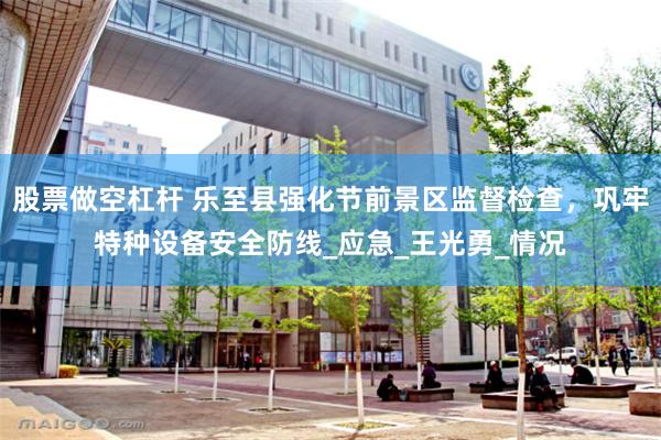 股票做空杠杆 乐至县强化节前景区监督检查，巩牢特种设备安全防线_应急_王光勇_情况