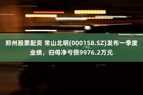 郑州股票配资 常山北明(000158.SZ)发布一季度业绩，归母净亏损9976.2万元