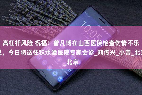 高杠杆风险 祝福！曾凡博在山西医院检查伤情不乐观，今日将送往积水潭医院专家会诊_刘传兴_小曾_北京