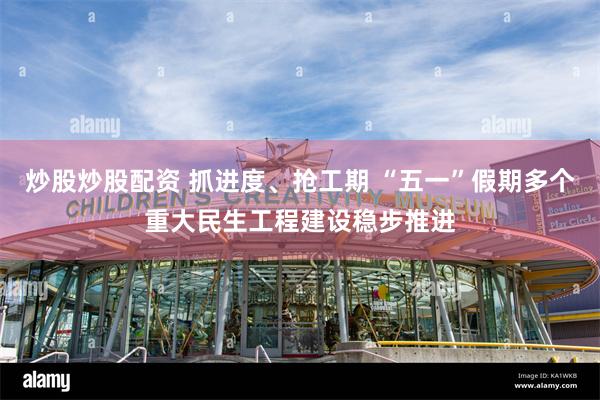 炒股炒股配资 抓进度、抢工期 “五一”假期多个重大民生工程建设稳步推进