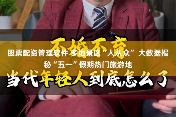 股票配资管理软件 多地景区“人从众” 大数据揭秘“五一”假期热门旅游地