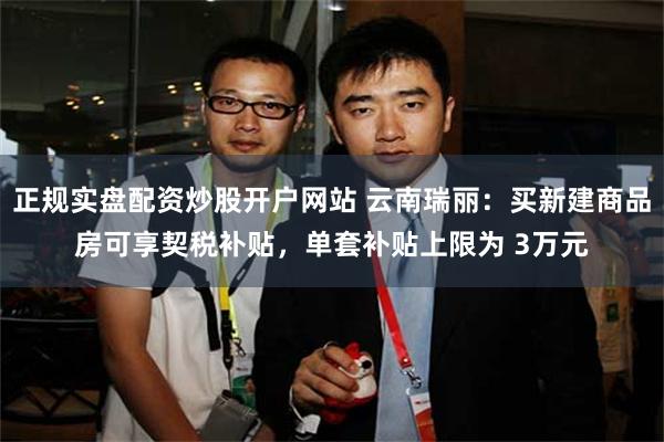 正规实盘配资炒股开户网站 云南瑞丽：买新建商品房可享契税补贴，单套补贴上限为 3万元