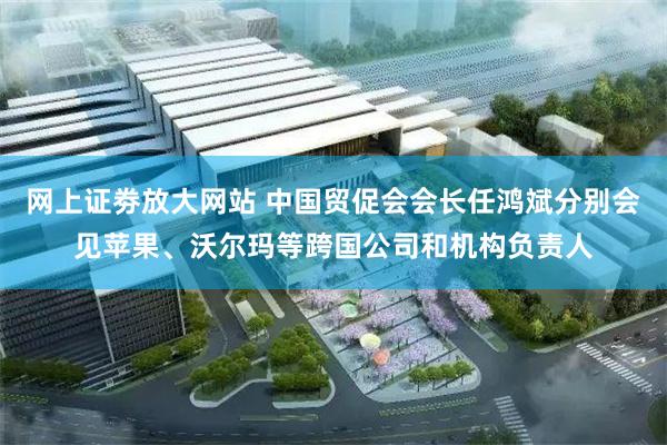 网上证劵放大网站 中国贸促会会长任鸿斌分别会见苹果、沃尔玛等跨国公司和机构负责人