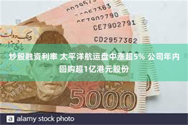 炒股融资利率 太平洋航运盘中涨超5% 公司年内回购超1亿港元股份