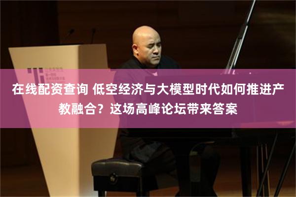 在线配资查询 低空经济与大模型时代如何推进产教融合？这场高峰论坛带来答案