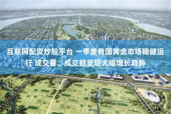 互联网配资炒股平台 一季度我国黄金市场稳健运行 成交量、成交额呈现大幅增长趋势