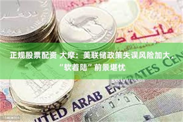 正规股票配资 大摩：美联储政策失误风险加大，“软着陆”前景堪忧