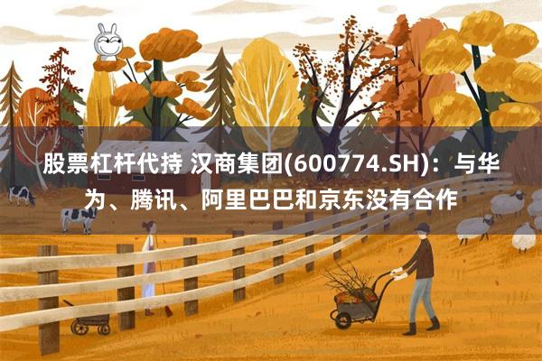 股票杠杆代持 汉商集团(600774.SH)：与华为、腾讯、阿里巴巴和京东没有合作