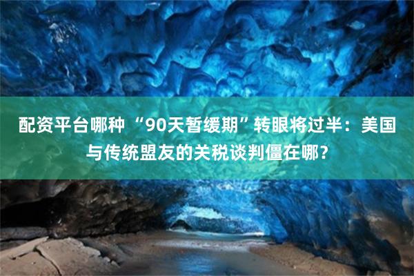 配资平台哪种 “90天暂缓期”转眼将过半：美国与传统盟友的关税谈判僵在哪？