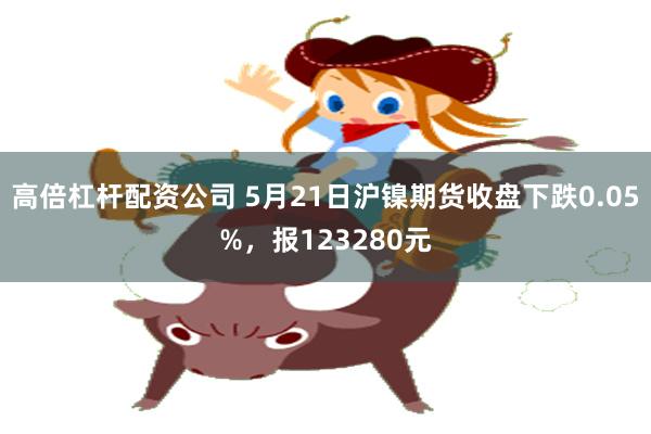 高倍杠杆配资公司 5月21日沪镍期货收盘下跌0.05%，报123280元
