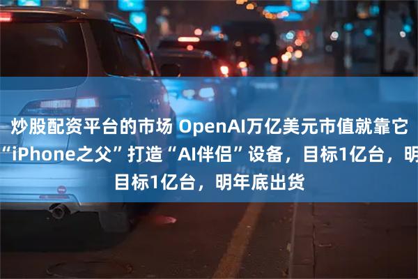 炒股配资平台的市场 OpenAI万亿美元市值就靠它了？联手“iPhone之父”打造“AI伴侣”设备，目标1亿台，明年底出货