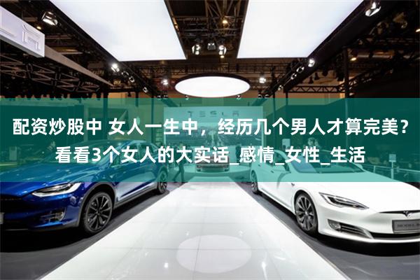 配资炒股中 女人一生中，经历几个男人才算完美？看看3个女人的大实话_感情_女性_生活