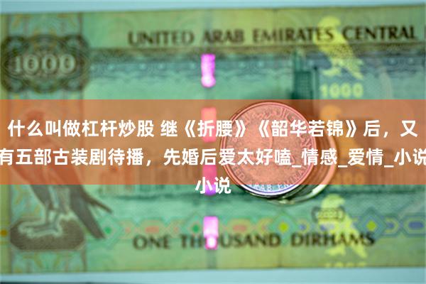 什么叫做杠杆炒股 继《折腰》《韶华若锦》后，又有五部古装剧待播，先婚后爱太好嗑_情感_爱情_小说