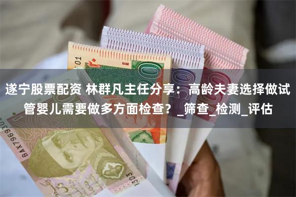 遂宁股票配资 林群凡主任分享：高龄夫妻选择做试管婴儿需要做多方面检查？_筛查_检测_评估