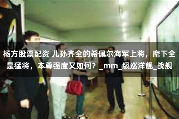 杨方股票配资 儿孙齐全的希佩尔海军上将，麾下全是猛将，本尊强度又如何？_mm_级巡洋舰_战舰