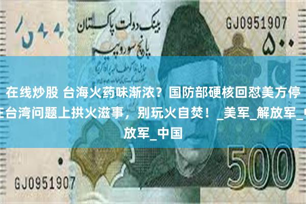在线炒股 台海火药味渐浓？国防部硬核回怼美方停止在台湾问题上拱火滋事，别玩火自焚！_美军_解放军_中国