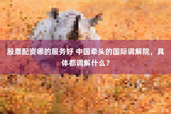 股票配资哪的服务好 中国牵头的国际调解院，具体都调解什么？