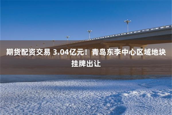 期货配资交易 3.04亿元！青岛东李中心区域地块挂牌出让