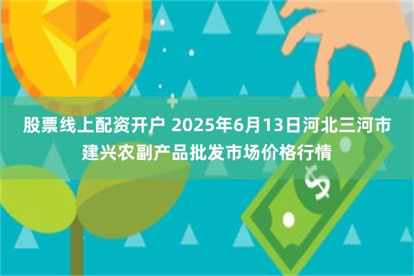 股票线上配资开户 2025年6月13日河北三河市建兴农副产品批发市场价格行情