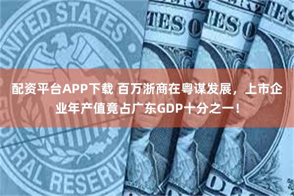 配资平台APP下载 百万浙商在粤谋发展，上市企业年产值竟占广东GDP十分之一！