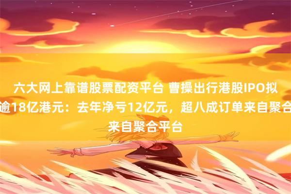 六大网上靠谱股票配资平台 曹操出行港股IPO拟募资逾18亿港元：去年净亏12亿元，超八成订单来自聚合平台