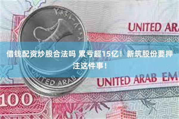 借钱配资炒股合法吗 累亏超15亿！新筑股份要押注这件事！