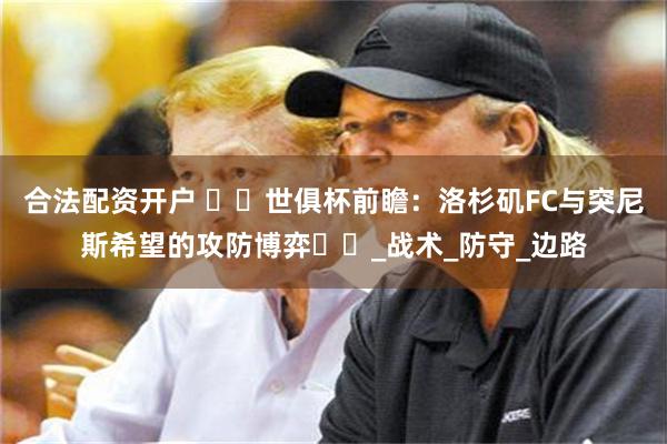 合法配资开户 ​​世俱杯前瞻：洛杉矶FC与突尼斯希望的攻防博弈​​_战术_防守_边路