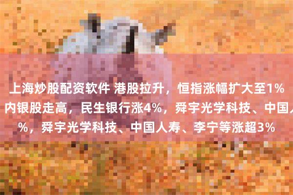 上海炒股配资软件 港股拉升，恒指涨幅扩大至1%，恒生科技涨0.6%！内银股走高，民生银行涨4%，舜宇光学科技、中国人寿、李宁等涨超3%