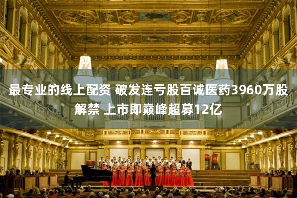 最专业的线上配资 破发连亏股百诚医药3960万股解禁 上市即巅峰超募12亿
