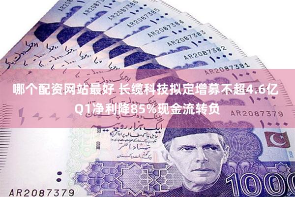 哪个配资网站最好 长缆科技拟定增募不超4.6亿 Q1净利降85%现金流转负