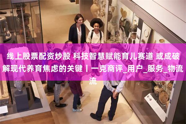 线上股票配资炒股 科技智慧赋能育儿赛道 或成破解现代养育焦虑的关键丨一克商评_用户_服务_物流