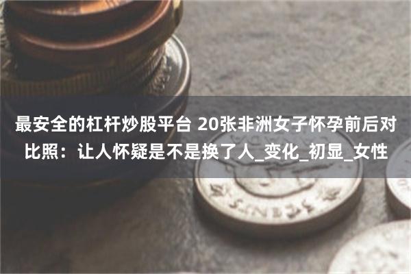 最安全的杠杆炒股平台 20张非洲女子怀孕前后对比照：让人怀疑是不是换了人_变化_初显_女性