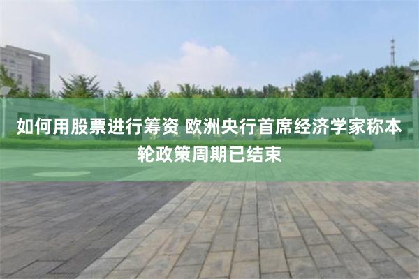 如何用股票进行筹资 欧洲央行首席经济学家称本轮政策周期已结束