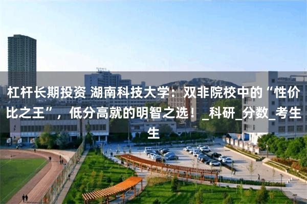 杠杆长期投资 湖南科技大学：双非院校中的“性价比之王”，低分高就的明智之选！_科研_分数_考生