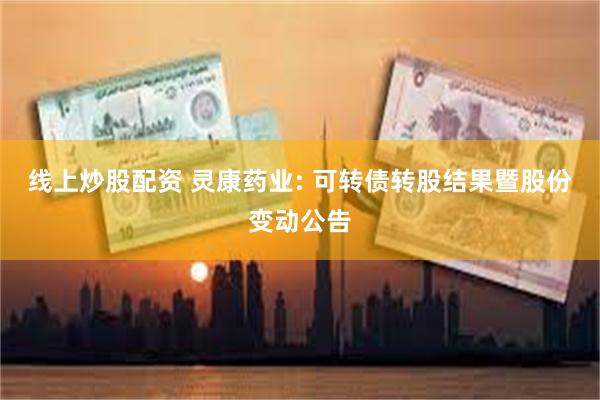 线上炒股配资 灵康药业: 可转债转股结果暨股份变动公告