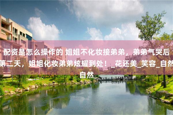 配资是怎么操作的 姐姐不化妆接弟弟，弟弟气哭后第二天，姐姐化妆弟弟炫耀到处！_花还美_笑容_自然