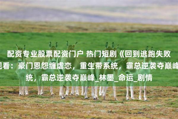 配资专业股票配资门户 热门短剧《回到逃跑失败以后》完整全集观看：豪门恩怨缠虐恋，重生带系统，霸总逆袭夺巅峰_林墨_命运_剧情